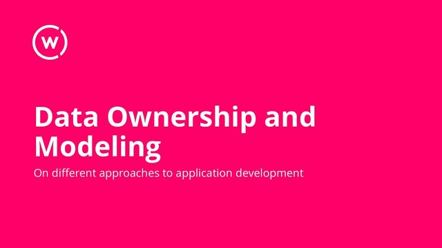 Data Ownership and
Modeling
On different approaches to application development
