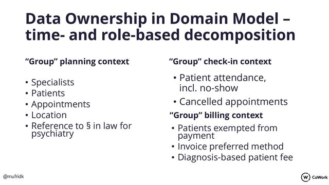 Data Ownership in Domain Model –
time- and role-based decomposition
“Group” planning context
• Specialists
• Patients
• Appointments
• Location
• Reference to § in law for
psychiatry
“Group” check-in context
• Patients exempted from
payment
• Invoice preferred method
• Diagnosis-based patient fee
“Group” billing context
• Patient attendance,
incl. no-show
• Cancelled appointments
