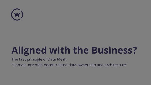 Aligned with the Business?
The first principle of Data Mesh
“Domain-oriented decentralized data ownership and architecture”
