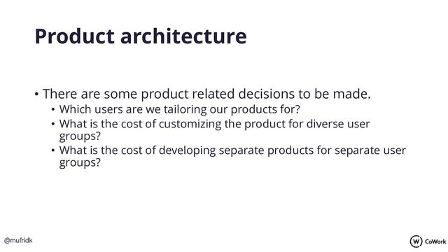 Product architecture
• There are some product related decisions to be made.
• Which users are we tailoring our products for?
• What is the cost of customizing the product for diverse user
groups?
• What is the cost of developing separate products for separate user
groups?
