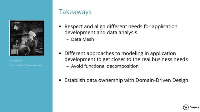 Takeaways
▪ Respect and align different needs for application
development and data analysis
– Data Mesh
▪ Different approaches to modeling in application
development to get closer to the real business needs
– Avoid functional decomposition
▪ Establish data ownership with Domain-Driven Design
Ella Fitzegerald –
«They Cant’t Take That Away From Me»
