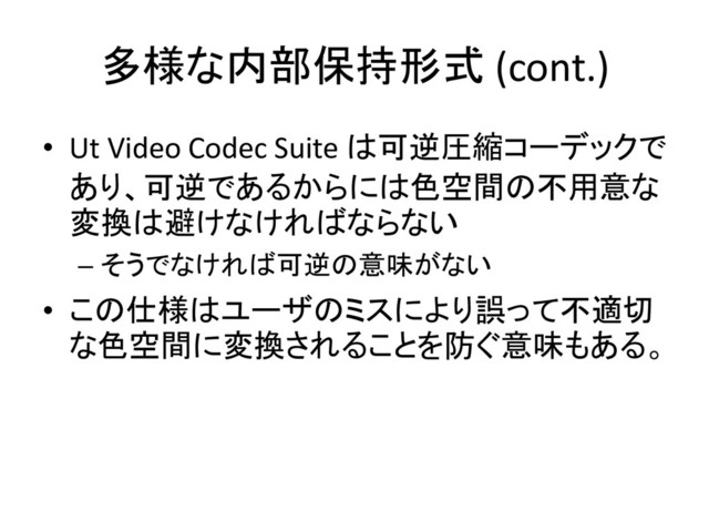 多様な内部保持形式 (cont.)
• Ut Video Codec Suite は可逆圧縮コーデックで
あり、可逆であるからには色空間の不用意な
変換は避けなければならない
– そうでなければ可逆の意味がない
• この仕様はユーザのミスにより誤って不適切
な色空間に変換されることを防ぐ意味もある。
