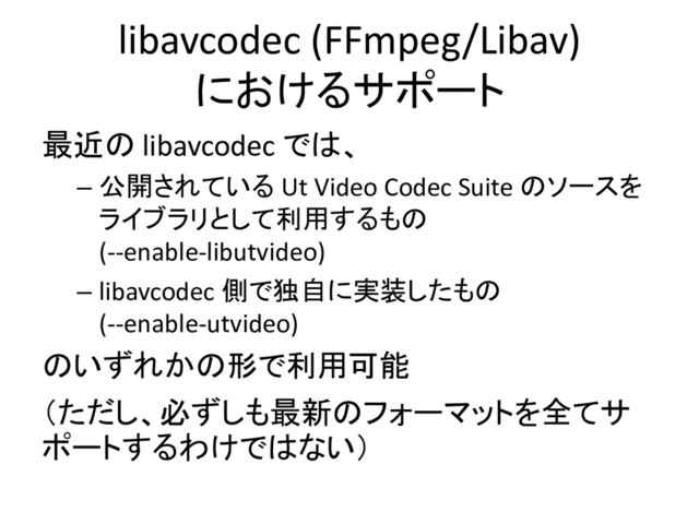 libavcodec (FFmpeg/Libav)
におけるサポート
最近の libavcodec では、
– 公開されている Ut Video Codec Suite のソースを
ライブラリとして利用するもの
(--enable-libutvideo)
– libavcodec 側で独自に実装したもの
(--enable-utvideo)
のいずれかの形で利用可能
（ただし、必ずしも最新のフォーマットを全てサ
ポートするわけではない）

