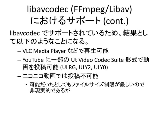 libavcodec (FFmpeg/Libav)
におけるサポート (cont.)
libavcodec でサポートされているため、結果とし
て以下のようなことになる。
– VLC Media Player などで再生可能
– YouTube に一部の Ut Video Codec Suite 形式で動
画を投稿可能 (ULRG, ULY2, ULY0)
– ニコニコ動画では投稿不可能
• 可能だったとしてもファイルサイズ制限が厳しいので
非現実的であるが
