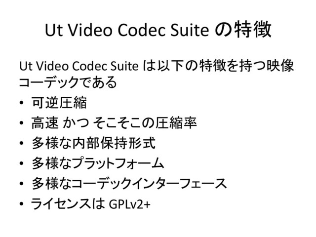 Ut Video Codec Suite の特徴
Ut Video Codec Suite は以下の特徴を持つ映像
コーデックである
• 可逆圧縮
• 高速 かつ そこそこの圧縮率
• 多様な内部保持形式
• 多様なプラットフォーム
• 多様なコーデックインターフェース
• ライセンスは GPLv2+
