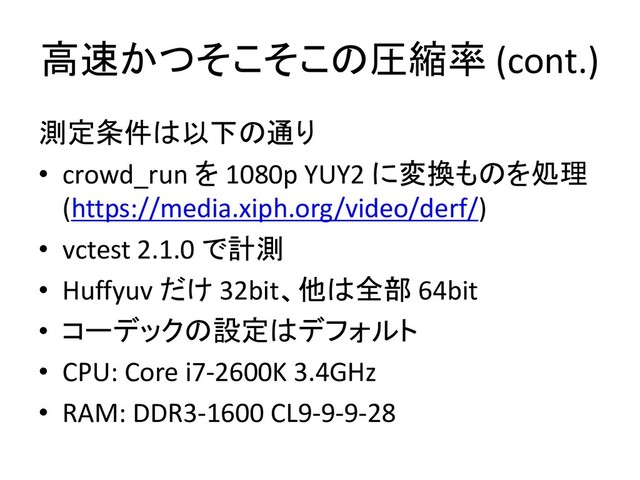高速かつそこそこの圧縮率 (cont.)
測定条件は以下の通り
• crowd_run を 1080p YUY2 に変換ものを処理
(https://media.xiph.org/video/derf/)
• vctest 2.1.0 で計測
• Huffyuv だけ 32bit、他は全部 64bit
• コーデックの設定はデフォルト
• CPU: Core i7-2600K 3.4GHz
• RAM: DDR3-1600 CL9-9-9-28
