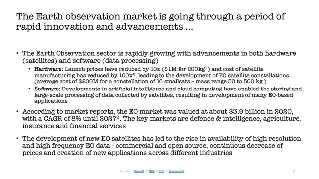 • The Earth Observation sector is rapidly growing with advancements in both hardware
(satellites) and software (data processing)
• Hardware: Launch prices have reduced by 10x ($1M for 200kg1) and cost of satellite
manufacturing has reduced by 100x2, leading to the development of EO satellite constellations
(average cost of $200M for a constellation of 16 smallsats – mass range 50 to 500 kg )
• Software: Developments in artificial intelligence and cloud computing have enabled the storing and
large-scale processing of data collected by satellites, resulting in development of many EO-based
applications
• According to market reports, the EO market was valued at about $3.9 billion in 2020,
with a CAGR of 8% until 20273. The key markets are defence & intelligence, agriculture,
insurance and financial services
• The development of new EO satellites has led to the rise in availability of high resolution
and high frequency EO data - commercial and open source, continuous decrease of
prices and creation of new applications across different industries
The Earth observation market is going through a period of
rapid innovation and advancements …
2
Sources: 1: SpaceX,, 2: NSR, 3: PwC, 4: Euroconsult
