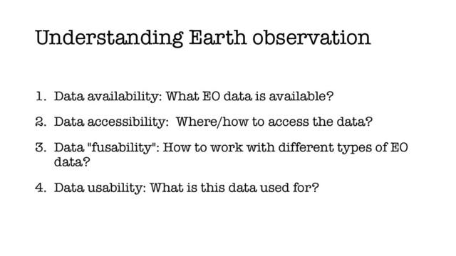 Understanding Earth observation
1. Data availability: What EO data is available?
2. Data accessibility: Where/how to access the data?
3. Data "fusability": How to work with different types of EO
data?
4. Data usability: What is this data used for?
