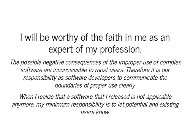 I will be worthy of the faith in me as an
expert of my profession.
The possible negative consequences of the improper use of complex
software are inconceivable to most users. Therefore it is our
responsibility as software developers to communicate the
boundaries of proper use clearly.
When I realize that a software that I released is not applicable
anymore, my minimum responsibility is to let potential and existing
users know.
