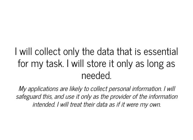 I will collect only the data that is essential
for my task. I will store it only as long as
needed.
My applications are likely to collect personal information. I will
safeguard this, and use it only as the provider of the information
intended. I will treat their data as if it were my own.
