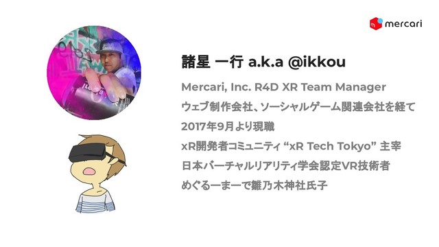 Mercari, Inc. R4D XR Team Manager
ウェブ制作会社、ソーシャルゲーム関連会社を経て
2017年9月より現職
xR開発者コミュニティ “xR Tech Tokyo” 主宰
日本バーチャルリアリティ学会認定VR技術者
めぐるーまーで雛乃木神社氏子
諸星 一行 a.k.a @ikkou
