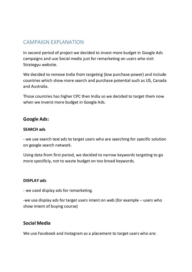 CAMPAIGN EXPLANATION
In second period of project we decided to invest more budget in Google Ads
campaigns and use Social media just for remarketing on users who visit
Strategyu website.
We decided to remove India from targeting (low purchase power) and include
countries which show more search and purchase potential such as US, Canada
and Australia.
Those countries has higher CPC then India so we decided to target them now
when we inverst more budget in Google Ads.
Google Ads:
SEARCH ads
- we use search text ads to target users who are searching for specific solution
on google search network.
Using data from first period, we decided to narrow keywords targeting to go
more specificly, not to waste budget on too broad keywords.
DISPLAY ads
- we used display ads for remarketing.
-we use display ads for target users intent on web (for example – users who
show intent of buying course)
Social Media
We use Facebook and Instagram as a placement to target users who are:
