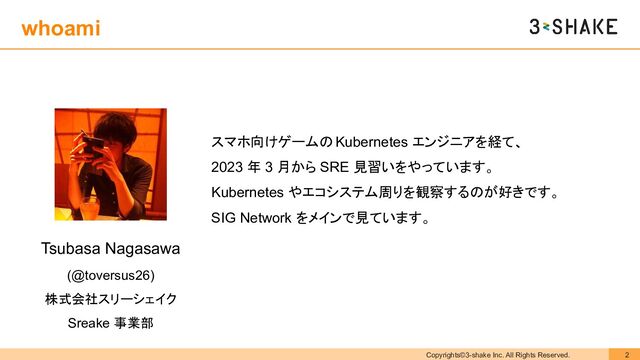 Copyrights©3-shake Inc. All Rights Reserved. 2
Tsubasa Nagasawa
(@toversus26)
株式会社スリーシェイク
Sreake 事業部
スマホ向けゲームの Kubernetes エンジニアを経て、
2023 年 3 月から SRE 見習いをやっています。
Kubernetes やエコシステム周りを観察するのが好きです。
SIG Network をメインで見ています。
whoami
