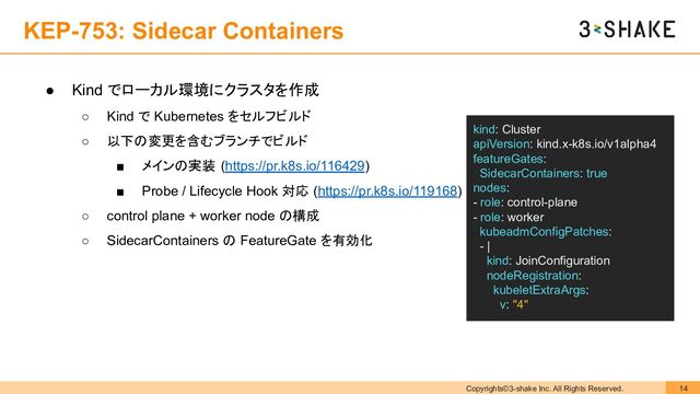 Copyrights©3-shake Inc. All Rights Reserved. 14
KEP-753: Sidecar Containers
● Kind でローカル環境にクラスタを作成
○ Kind で Kubernetes をセルフビルド
○ 以下の変更を含むブランチでビルド
■ メインの実装 (https://pr.k8s.io/116429)
■ Probe / Lifecycle Hook 対応 (https://pr.k8s.io/119168)
○ control plane + worker node の構成
○ SidecarContainers の FeatureGate を有効化
kind: Cluster
apiVersion: kind.x-k8s.io/v1alpha4
featureGates:
SidecarContainers: true
nodes:
- role: control-plane
- role: worker
kubeadmConfigPatches:
- |
kind: JoinConfiguration
nodeRegistration:
kubeletExtraArgs:
v: "4"
