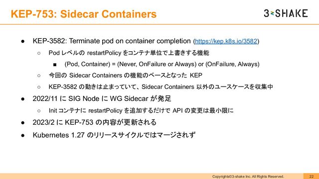 Copyrights©3-shake Inc. All Rights Reserved. 22
KEP-753: Sidecar Containers
● KEP-3582: Terminate pod on container completion (https://kep.k8s.io/3582)
○ Pod レベルの restartPolicy をコンテナ単位で上書きする機能
■ (Pod, Container) = (Never, OnFailure or Always) or (OnFailure, Always)
○ 今回の Sidecar Containers の機能のベースとなった KEP
○ KEP-3582 の動きは止まっていて、 Sidecar Containers 以外のユースケースを収集中
● 2022/11 に SIG Node に WG Sidecar が発足
○ Init コンテナに restartPolicy を追加するだけで API の変更は最小限に
● 2023/2 に KEP-753 の内容が更新される
● Kubernetes 1.27 のリリースサイクルではマージされず
