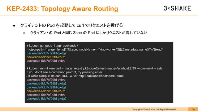 Copyrights©3-shake Inc. All Rights Reserved. 36
KEP-2433: Topology Aware Routing
● クライアントの Pod を起動して curl でリクエストを投げる
○ クライアントの Pod と同じ Zone の Pod にしかリクエストが流れていない
❯ kubectl get pods -l app=backends \
-ojsonpath='{range .items[?(@.spec.nodeName=="kind-worker")]}{@.metadata.name}{"\n"}{end}'
backends-5dd7cf99fd-gxdg2
backends-5dd7cf99fd-kz7td
backends-5dd7cf99fd-zvbrz
❯ kubectl run -it --rm curl --image registry.k8s.io/e2e-test-images/agnhost:2.39 --command -- ash
If you don't see a command prompt, try pressing enter.
/ # while sleep 1; do curl -sSL -w "\n" http://backends/hostname; done
backends-5dd7cf99fd-zvbrz
backends-5dd7cf99fd-gxdg2
backends-5dd7cf99fd-gxdg2
backends-5dd7cf99fd-kz7td
backends-5dd7cf99fd-zvbrz
backends-5dd7cf99fd-gxdg2
