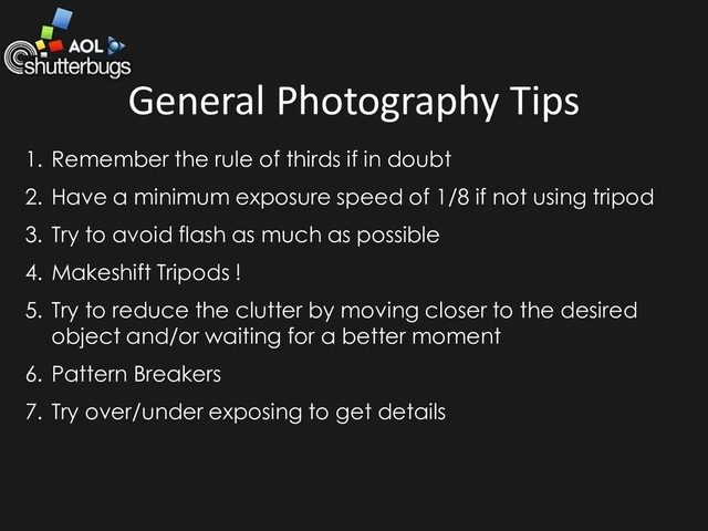 General Photography Tips
1. Remember the rule of thirds if in doubt
2. Have a minimum exposure speed of 1/8 if not using tripod
3. Try to avoid flash as much as possible
4. Makeshift Tripods !
5. Try to reduce the clutter by moving closer to the desired
object and/or waiting for a better moment
6. Pattern Breakers
7. Try over/under exposing to get details

