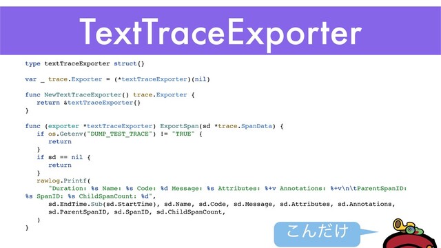 TextTraceExporter
͜Μ͚ͩ
type textTraceExporter struct{
}

var _ trace.Exporter = (*textTraceExporter)(nil
)

func NewTextTraceExporter() trace.Exporter
{

return &textTraceExporter{
}

}

func (exporter *textTraceExporter) ExportSpan(sd *trace.SpanData)
{

if os.Getenv("DUMP_TEST_TRACE") != "TRUE"
{

retur
n

}

if sd == nil
{

retur
n

}

rawlog.Printf
(

"Duration: %s Name: %s Code: %d Message: %s Attributes: %+v Annotations: %+v\n\tParentSpanID:
%s SpanID: %s ChildSpanCount: %d"
,

sd.EndTime.Sub(sd.StartTime), sd.Name, sd.Code, sd.Message, sd.Attributes, sd.Annotations
,

sd.ParentSpanID, sd.SpanID, sd.ChildSpanCount
,

)

}

