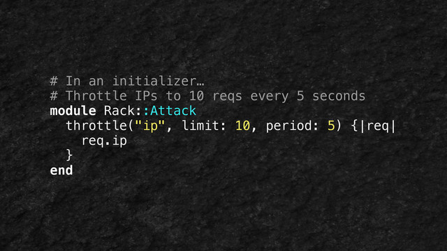 # In an initializer…
# Throttle IPs to 10 reqs every 5 seconds
module Rack::Attack
throttle("ip", limit: 10, period: 5) {|req|
req.ip
}
end
