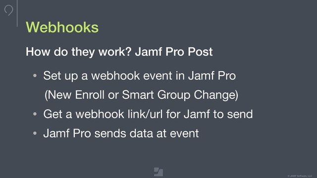 © JAMF Software, LLC
Webhooks
• Set up a webhook event in Jamf Pro

(New Enroll or Smart Group Change)

• Get a webhook link/url for Jamf to send

• Jamf Pro sends data at event
How do they work? Jamf Pro Post
