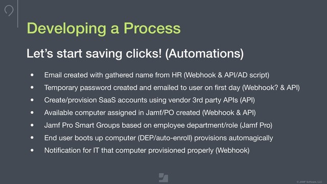 © JAMF Software, LLC
Developing a Process
• Email created with gathered name from HR (Webhook & API/AD script)

• Temporary password created and emailed to user on ﬁrst day (Webhook? & API)

• Create/provision SaaS accounts using vendor 3rd party APIs (API)

• Available computer assigned in Jamf/PO created (Webhook & API)

• Jamf Pro Smart Groups based on employee department/role (Jamf Pro)

• End user boots up computer (DEP/auto-enroll) provisions automagically

• Notiﬁcation for IT that computer provisioned properly (Webhook)
Let’s start saving clicks! (Automations)
