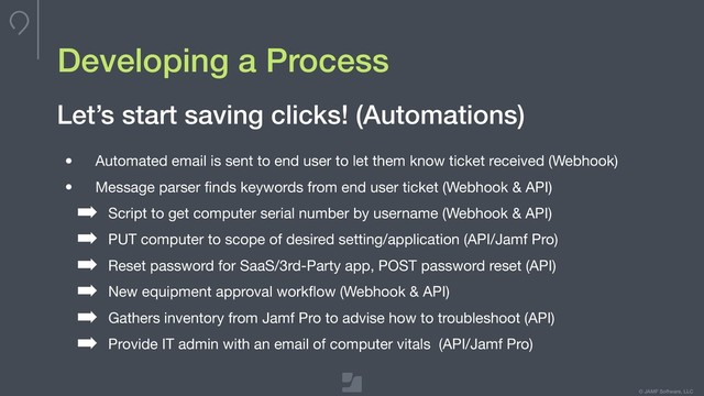 © JAMF Software, LLC
Developing a Process
• Automated email is sent to end user to let them know ticket received (Webhook)

• Message parser ﬁnds keywords from end user ticket (Webhook & API)

➡ Script to get computer serial number by username (Webhook & API)

➡ PUT computer to scope of desired setting/application (API/Jamf Pro)

➡ Reset password for SaaS/3rd-Party app, POST password reset (API)

➡ New equipment approval workﬂow (Webhook & API)

➡ Gathers inventory from Jamf Pro to advise how to troubleshoot (API)

➡ Provide IT admin with an email of computer vitals (API/Jamf Pro)
Let’s start saving clicks! (Automations)
