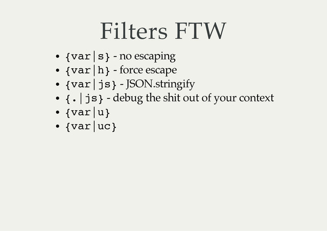 Filters FTW
{
v
a
r
|
s
} - no escaping
{
v
a
r
|
h
} - force escape
{
v
a
r
|
j
s
} - JSON.stringify
{
.
|
j
s
} - debug the shit out of your context
{
v
a
r
|
u
}
{
v
a
r
|
u
c
}

