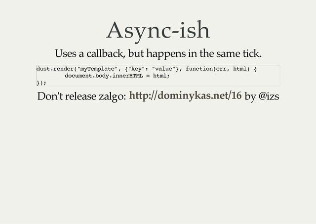 Async-ish
Uses a callback, but happens in the same tick.
Don't release zalgo: by @izs
d
u
s
t
.
r
e
n
d
e
r
(
"
m
y
T
e
m
p
l
a
t
e
"
, {
"
k
e
y
"
: "
v
a
l
u
e
"
}
, f
u
n
c
t
i
o
n
(
e
r
r
, h
t
m
l
) {
d
o
c
u
m
e
n
t
.
b
o
d
y
.
i
n
n
e
r
H
T
M
L = h
t
m
l
;
}
)
;
http://dominykas.net/16
