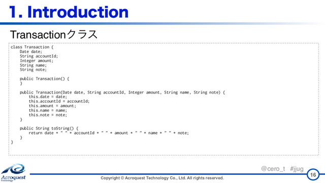 Copyright © Acroquest Technology Co., Ltd. All rights reserved.
@cero_t #jjug
*OUSPEVDUJPO
16
class Transaction {
Date date;
String accountId;
Integer amount;
String name;
String note;
public Transaction() {
}
public Transaction(Date date, String accountId, Integer amount, String name, String note) {
this.date = date;
this.accountId = accountId;
this.amount = amount;
this.name = name;
this.note = note;
}
public String toString() {
return date + " " + accountId + " " + amount + " " + name + " " + note;
}
}
TransactionΫϥε
