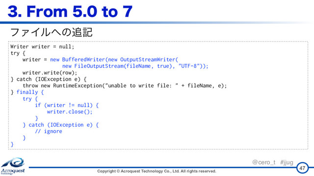 Copyright © Acroquest Technology Co., Ltd. All rights reserved.
@cero_t #jjug
'SPNUP
47
Writer writer = null;
try {
writer = new BufferedWriter(new OutputStreamWriter( 
new FileOutputStream(fileName, true), "UTF-8"));
writer.write(row);
} catch (IOException e) {
throw new RuntimeException("unable to write file: " + fileName, e);
} finally {
try {
if (writer != null) {
writer.close();
}
} catch (IOException e) {
// ignore
}
}
ϑΝΠϧ΁ͷ௥ه
