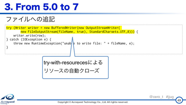 Copyright © Acroquest Technology Co., Ltd. All rights reserved.
@cero_t #jjug
'SPNUP
49
try (Writer writer = new BufferedWriter(new OutputStreamWriter(
new FileOutputStream(fileName, true), StandardCharsets.UTF_8))) {
writer.write(row);
} catch (IOException e) {
throw new RuntimeException("unable to write file: " + fileName, e);
}
ϑΝΠϧ΁ͷ௥ه
try-with-resourecesʹΑΔ 
ϦιʔεͷࣗಈΫϩʔζ
