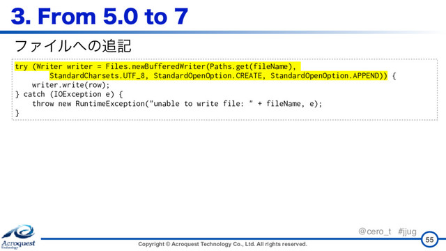Copyright © Acroquest Technology Co., Ltd. All rights reserved.
@cero_t #jjug
'SPNUP
55
try (Writer writer = Files.newBufferedWriter(Paths.get(fileName),
StandardCharsets.UTF_8, StandardOpenOption.CREATE, StandardOpenOption.APPEND)) {
writer.write(row);
} catch (IOException e) {
throw new RuntimeException("unable to write file: " + fileName, e);
}
ϑΝΠϧ΁ͷ௥ه
