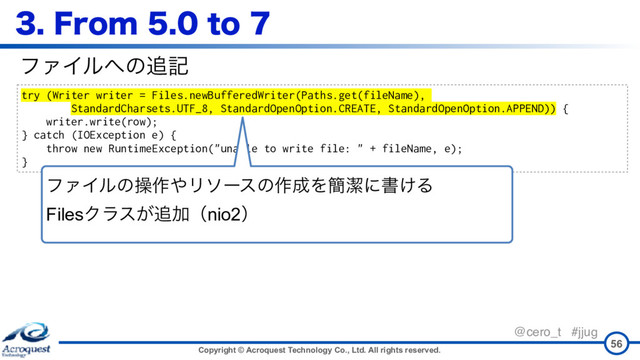 Copyright © Acroquest Technology Co., Ltd. All rights reserved.
@cero_t #jjug
'SPNUP
56
try (Writer writer = Files.newBufferedWriter(Paths.get(fileName),
StandardCharsets.UTF_8, StandardOpenOption.CREATE, StandardOpenOption.APPEND)) {
writer.write(row);
} catch (IOException e) {
throw new RuntimeException("unable to write file: " + fileName, e);
}
ϑΝΠϧ΁ͷ௥ه
ϑΝΠϧͷૢ࡞΍Ϧιʔεͷ࡞੒Λ؆ܿʹॻ͚Δ 
FilesΫϥε͕௥Ճʢnio2ʣ
