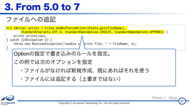 Copyright © Acroquest Technology Co., Ltd. All rights reserved.
@cero_t #jjug
'SPNUP
57
try (Writer writer = Files.newBufferedWriter(Paths.get(fileName),
StandardCharsets.UTF_8, StandardOpenOption.CREATE, StandardOpenOption.APPEND)) {
writer.write(row);
} catch (IOException e) {
throw new RuntimeException("unable to write file: " + fileName, e);
}
ϑΝΠϧ΁ͷ௥ه
OptionͷࢦఆͰॻ͖ࠐΈͷϧʔϧΛࢦఆɻ 
͜ͷྫͰ͸࣍ͷΦϓγϣϯΛࢦఆ 
ɹɾϑΝΠϧ͕ͳ͚Ε͹৽ن࡞੒ɺطʹ͋Ε͹ͦΕΛ࢖͏ 
ɹɾϑΝΠϧʹ͸௥ه͢Δʢ্ॻ͖Ͱ͸ͳ͍ʣ
