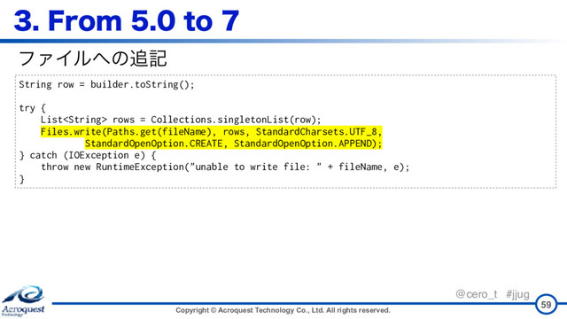 Copyright © Acroquest Technology Co., Ltd. All rights reserved.
@cero_t #jjug
'SPNUP
59
String row = builder.toString();
try {
List rows = Collections.singletonList(row);
Files.write(Paths.get(fileName), rows, StandardCharsets.UTF_8,
StandardOpenOption.CREATE, StandardOpenOption.APPEND);
} catch (IOException e) {
throw new RuntimeException("unable to write file: " + fileName, e);
}
ϑΝΠϧ΁ͷ௥ه
