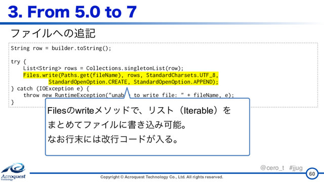 Copyright © Acroquest Technology Co., Ltd. All rights reserved.
@cero_t #jjug
'SPNUP
60
String row = builder.toString();
try {
List rows = Collections.singletonList(row);
Files.write(Paths.get(fileName), rows, StandardCharsets.UTF_8,
StandardOpenOption.CREATE, StandardOpenOption.APPEND);
} catch (IOException e) {
throw new RuntimeException("unable to write file: " + fileName, e);
}
ϑΝΠϧ΁ͷ௥ه
FilesͷwriteϝιουͰɺϦετʢIterableʣΛ 
·ͱΊͯϑΝΠϧʹॻ͖ࠐΈՄೳɻ 
ͳ͓ߦ຤ʹ͸վߦίʔυ͕ೖΔɻ
