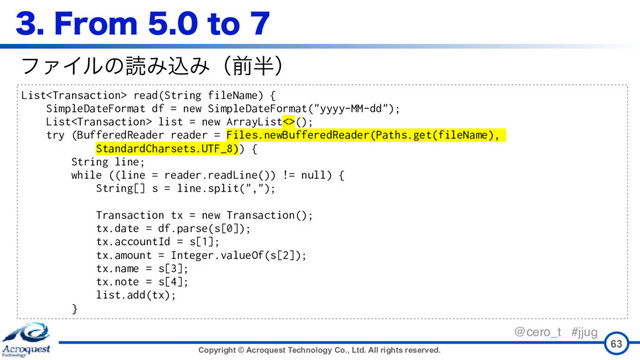 Copyright © Acroquest Technology Co., Ltd. All rights reserved.
@cero_t #jjug
'SPNUP
63
List read(String fileName) {
SimpleDateFormat df = new SimpleDateFormat("yyyy-MM-dd");
List list = new ArrayList<>();
try (BufferedReader reader = Files.newBufferedReader(Paths.get(fileName),
StandardCharsets.UTF_8)) {
String line;
while ((line = reader.readLine()) != null) {
String[] s = line.split(",");
Transaction tx = new Transaction();
tx.date = df.parse(s[0]);
tx.accountId = s[1];
tx.amount = Integer.valueOf(s[2]);
tx.name = s[3];
tx.note = s[4];
list.add(tx); 
}
ϑΝΠϧͷಡΈࠐΈʢલ൒ʣ
