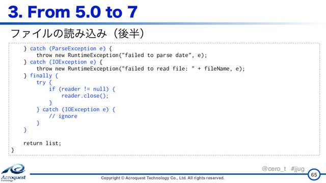 Copyright © Acroquest Technology Co., Ltd. All rights reserved.
@cero_t #jjug
'SPNUP
65
} catch (ParseException e) {
throw new RuntimeException("failed to parse date", e);
} catch (IOException e) {
throw new RuntimeException("failed to read file: " + fileName, e);
} finally {
try {
if (reader != null) {
reader.close();
}
} catch (IOException e) {
// ignore
}
}
return list;
}
ϑΝΠϧͷಡΈࠐΈʢޙ൒ʣ
