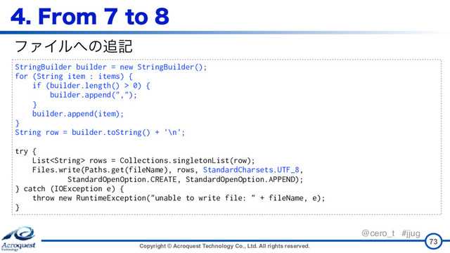 Copyright © Acroquest Technology Co., Ltd. All rights reserved.
@cero_t #jjug
'SPNUP
73
StringBuilder builder = new StringBuilder();
for (String item : items) {
if (builder.length() > 0) {
builder.append(",");
}
builder.append(item);
}
String row = builder.toString() + '\n';
try {
List rows = Collections.singletonList(row);
Files.write(Paths.get(fileName), rows, StandardCharsets.UTF_8,
StandardOpenOption.CREATE, StandardOpenOption.APPEND);
} catch (IOException e) {
throw new RuntimeException("unable to write file: " + fileName, e);
}
ϑΝΠϧ΁ͷ௥ه

