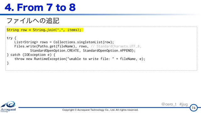 Copyright © Acroquest Technology Co., Ltd. All rights reserved.
@cero_t #jjug
'SPNUP
74
String row = String.join(",", items);
try {
List rows = Collections.singletonList(row);
Files.write(Paths.get(fileName), rows, // StandardCharsets.UTF_8,
StandardOpenOption.CREATE, StandardOpenOption.APPEND);
} catch (IOException e) {
throw new RuntimeException("unable to write file: " + fileName, e);
}
ϑΝΠϧ΁ͷ௥ه

