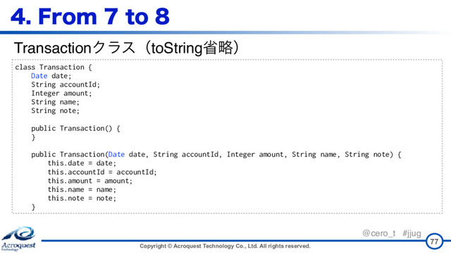 Copyright © Acroquest Technology Co., Ltd. All rights reserved.
@cero_t #jjug
'SPNUP
77
class Transaction {
Date date;
String accountId;
Integer amount;
String name;
String note;
public Transaction() {
}
public Transaction(Date date, String accountId, Integer amount, String name, String note) {
this.date = date;
this.accountId = accountId;
this.amount = amount;
this.name = name;
this.note = note;
}
TransactionΫϥεʢtoStringলུʣ
