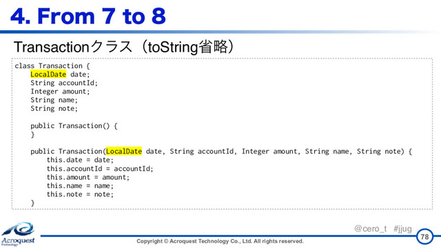 Copyright © Acroquest Technology Co., Ltd. All rights reserved.
@cero_t #jjug
'SPNUP
78
class Transaction {
LocalDate date;
String accountId;
Integer amount;
String name;
String note;
public Transaction() {
}
public Transaction(LocalDate date, String accountId, Integer amount, String name, String note) {
this.date = date;
this.accountId = accountId;
this.amount = amount;
this.name = name;
this.note = note;
}
TransactionΫϥεʢtoStringলུʣ
