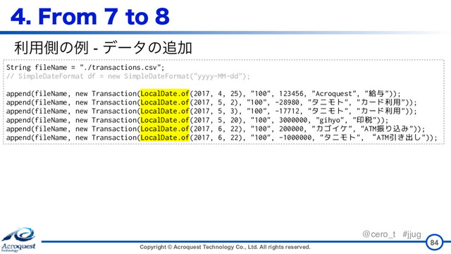 Copyright © Acroquest Technology Co., Ltd. All rights reserved.
@cero_t #jjug
84
String fileName = "./transactions.csv";
// SimpleDateFormat df = new SimpleDateFormat("yyyy-MM-dd");
append(fileName, new Transaction(LocalDate.of(2017, 4, 25), "100", 123456, "Acroquest", "給与"));
append(fileName, new Transaction(LocalDate.of(2017, 5, 2), "100", -28980, "タニモト", "カード利用"));
append(fileName, new Transaction(LocalDate.of(2017, 5, 3), "100", -17712, "タニモト", "カード利用"));
append(fileName, new Transaction(LocalDate.of(2017, 5, 20), "100", 3000000, "gihyo", "印税"));
append(fileName, new Transaction(LocalDate.of(2017, 6, 22), "100", 200000, "カゴイケ", "ATM振り込み"));
append(fileName, new Transaction(LocalDate.of(2017, 6, 22), "100", -1000000, "タニモト", “ATM引き出し"));
ར༻ଆͷྫ - σʔλͷ௥Ճ
'SPNUP
