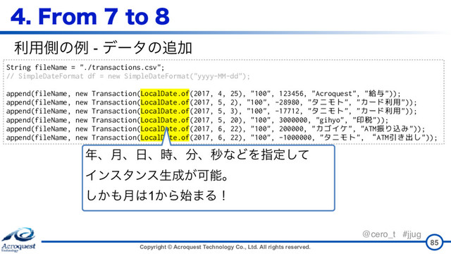 Copyright © Acroquest Technology Co., Ltd. All rights reserved.
@cero_t #jjug
85
String fileName = "./transactions.csv";
// SimpleDateFormat df = new SimpleDateFormat("yyyy-MM-dd");
append(fileName, new Transaction(LocalDate.of(2017, 4, 25), "100", 123456, "Acroquest", "給与"));
append(fileName, new Transaction(LocalDate.of(2017, 5, 2), "100", -28980, "タニモト", "カード利用"));
append(fileName, new Transaction(LocalDate.of(2017, 5, 3), "100", -17712, "タニモト", "カード利用"));
append(fileName, new Transaction(LocalDate.of(2017, 5, 20), "100", 3000000, "gihyo", "印税"));
append(fileName, new Transaction(LocalDate.of(2017, 6, 22), "100", 200000, "カゴイケ", "ATM振り込み"));
append(fileName, new Transaction(LocalDate.of(2017, 6, 22), "100", -1000000, "タニモト", “ATM引き出し"));
ར༻ଆͷྫ - σʔλͷ௥Ճ
೥ɺ݄ɺ೔ɺ࣌ɺ෼ɺඵͳͲΛࢦఆͯ͠ 
Πϯελϯεੜ੒͕Մೳɻ 
͔͠΋݄͸1͔Β࢝·Δʂ
'SPNUP
