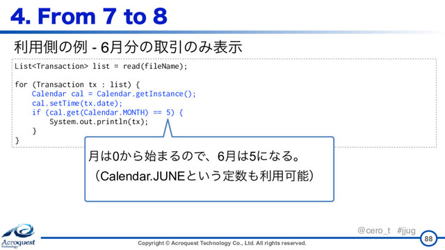 Copyright © Acroquest Technology Co., Ltd. All rights reserved.
@cero_t #jjug
88
List list = read(fileName);
for (Transaction tx : list) {
Calendar cal = Calendar.getInstance();
cal.setTime(tx.date);
if (cal.get(Calendar.MONTH) == 5) {
System.out.println(tx);
}
}
ར༻ଆͷྫ - 6݄෼ͷऔҾͷΈදࣔ
'SPNUP
݄͸0͔Β࢝·ΔͷͰɺ6݄͸5ʹͳΔɻ 
ʢCalendar.JUNEͱ͍͏ఆ਺΋ར༻Մೳʣ
