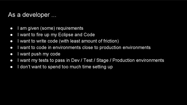 As a developer ...
● I am given (some) requirements
● I want to fire up my Eclipse and Code
● I want to write code (with least amount of friction)
● I want to code in environments close to production environments
● I want push my code
● I want my tests to pass in Dev / Test / Stage / Production environments
● I don’t want to spend too much time setting up
