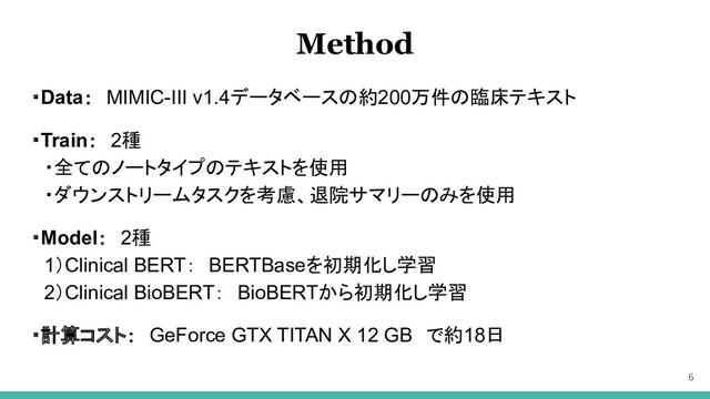 ・Data：　MIMIC-III v1.4データベースの約200万件の臨床テキスト
・Train：　2種
　・全てのノートタイプのテキストを使用
　・ダウンストリームタスクを考慮、退院サマリーのみを使用
・Model：　2種
　1）Clinical BERT：　BERTBaseを初期化し学習
　2）Clinical BioBERT：　BioBERTから初期化し学習
・計算コスト：　GeForce GTX TITAN X 12 GB　で約18日
6
Method

