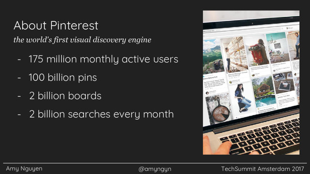 Amy Nguyen @amyngyn TechSummit Amsterdam 2017
About Pinterest
- 175 million monthly active users
- 100 billion pins
- 2 billion boards
- 2 billion searches every month
the world's first visual discovery engine
