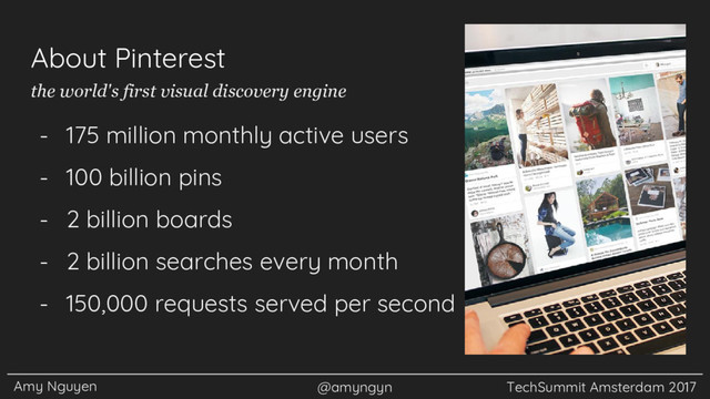 Amy Nguyen @amyngyn TechSummit Amsterdam 2017
About Pinterest
- 175 million monthly active users
- 100 billion pins
- 2 billion boards
- 2 billion searches every month
- 150,000 requests served per second
the world's first visual discovery engine
