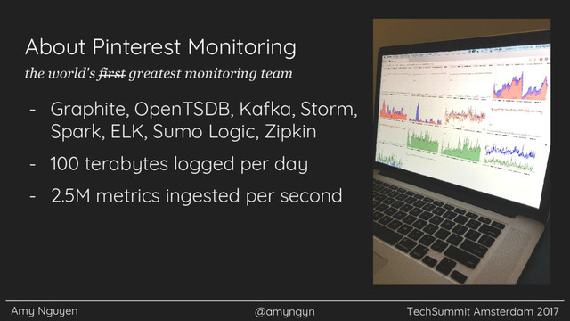 Amy Nguyen @amyngyn TechSummit Amsterdam 2017
About Pinterest Monitoring
- Graphite, OpenTSDB, Kafka, Storm,
Spark, ELK, Sumo Logic, Zipkin
- 100 terabytes logged per day
- 2.5M metrics ingested per second
the world's first greatest monitoring team
